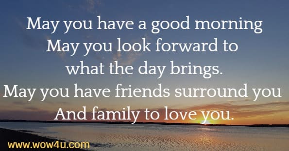 May you have a good morning  May you look forward to what the day brings.  May you have friends surround you   And family to love you.