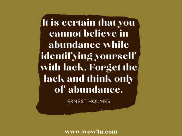 It is certain that you cannot believe in abundance while identifying yourself with lack. Forget the lack and think only of abundance.