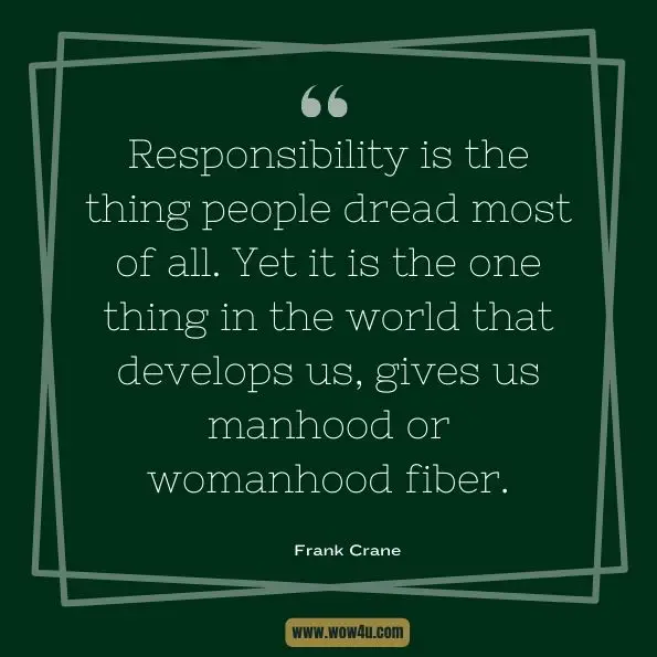 Responsibility is the thing people dread most of all. Yet it is the one thing in the world that develops us, gives us manhood or womanhood fiber.