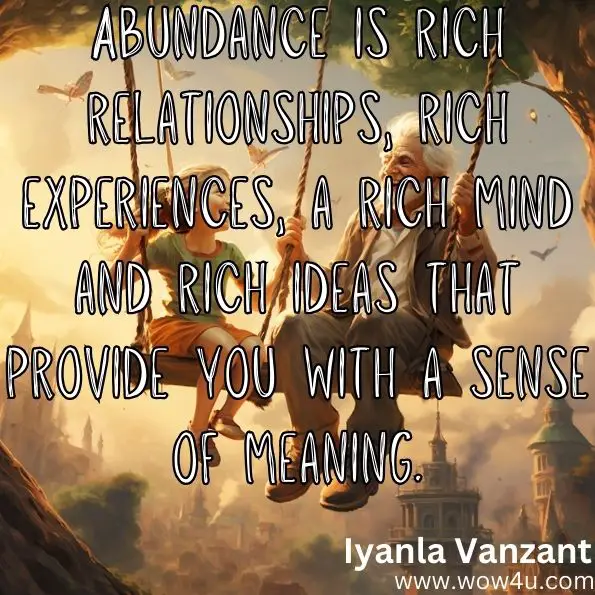 Abundance is rich relationships, rich experiences, a rich mind and rich ideas that provide you with a sense of meaning.
