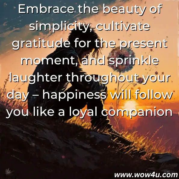 Embrace the beauty of simplicity, cultivate gratitude for the present moment, and sprinkle laughter throughout your day – happiness will follow you like a loyal companion.