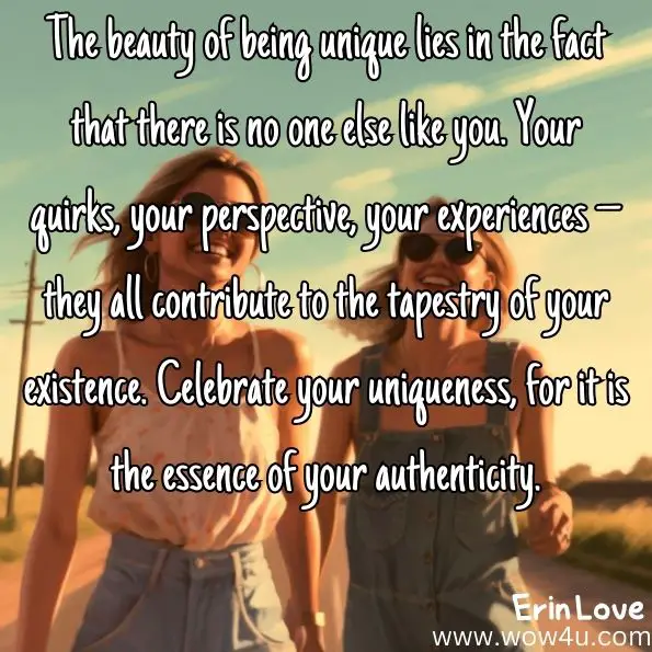 The beauty of being unique lies in the fact that there is no one else like you. Your quirks, your perspective, your experiences – they all contribute to the tapestry of your existence. Celebrate your uniqueness, for it is the essence of your authenticity.