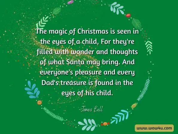 The magic of Christmas is seen in the eyes of a child, For they’re filled with wonder and thoughts of what Santa may bring. And everyone’s pleasure and every Dad’s treasure is found in the eyes of his child.
James Bell, Adventures of the Ghost Patrol